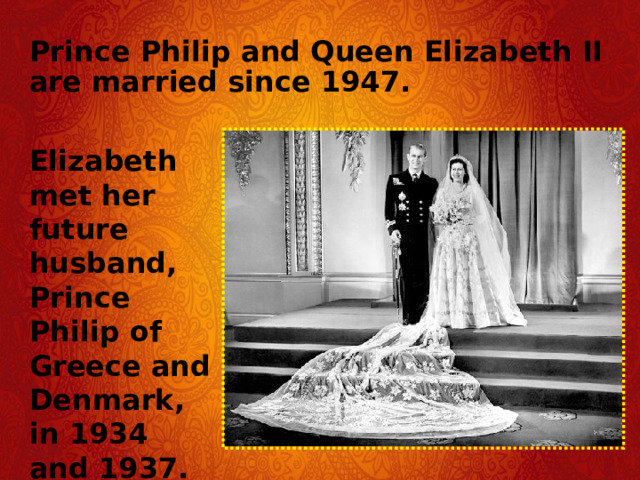 Prince Philip and Queen Elizabeth II are married since 1947. Elizabeth met her future husband, Prince Philip of Greece and Denmark, in 1934 and 1937.  