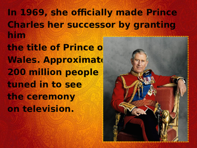 In 1969, she officially made Prince Charles her successor by granting him the title of Prince of Wales. Approximately 200 million people tuned in to see the ceremony on television.  
