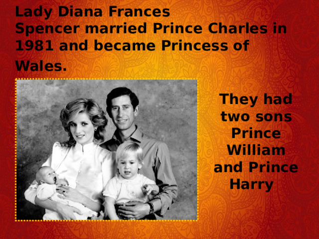 Lady Diana Frances Spencer married Prince Charles in 1981 and became Princess of Wales.   They had two sons Prince William and Prince Harry 