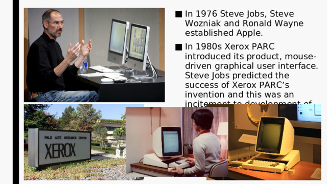 In 1976 Steve Jobs, Steve Wozniak and Ronald Wayne established Apple. In 1980s Xerox PARC introduced its product, mouse-driven graphical user interface. Steve Jobs predicted the success of Xerox PARC’s invention and this was an incitement to development of the Apple Lisa.  