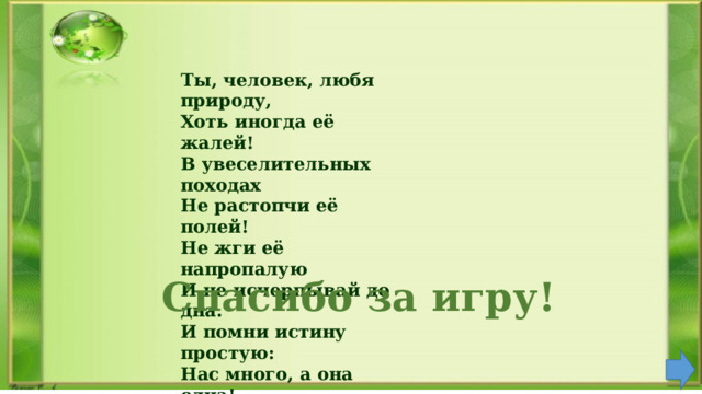 Ты, человек, любя природу, Хоть иногда её жалей! В увеселительных походах Не растопчи её полей! Не жги её напропалую И не исчерпывай до дна. И помни истину простую: Нас много, а она одна!    Спасибо за игру! 