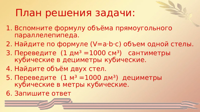 План решения задачи:   Вспомните формулу объёма прямоугольного параллелепипеда. Найдите по формуле (V=a·b·c) объем одной стелы. Переведите (1 дм³ =1000 см³) сантиметры кубические в дециметры кубические. Найдите объём двух стел. Переведите (1 м³ =1000 дм³) дециметры кубические в метры кубические. Запишите ответ 