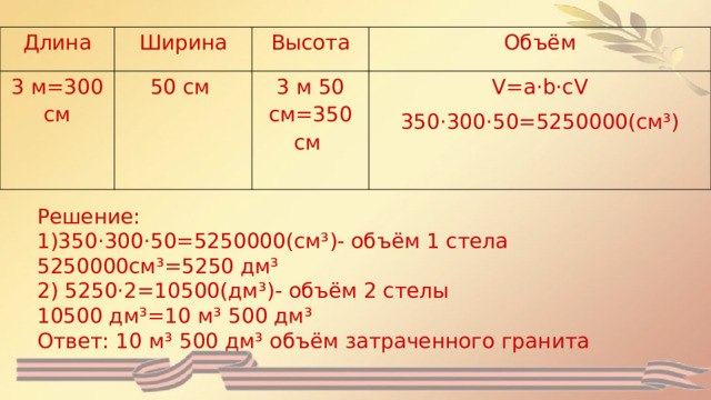 Длина Ширина 3 м=300 см Высота 50 см Объём 3 м 50 см=350 см V=a·b·cV 350·300·50=5250000(см³) Решение: 1)350·300·50=5250000(см³)- объём 1 стела 5250000см³=5250 дм³ 2) 5250·2=10500(дм³)- объём 2 стелы 10500 дм³=10 м³ 500 дм³ Ответ: 10 м³ 500 дм³ объём затраченного гранита 