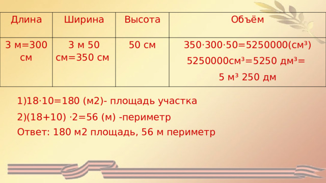 Длина Ширина 3 м=300 см Высота 3 м 50 см=350 см Объём 50 см 350·300·50=5250000(см³) 5250000см³=5250 дм³= 5 м³ 250 дм 1)18·10=180 (м2)- площадь участка 2)(18+10) ·2=56 (м) -периметр Ответ: 180 м2 площадь, 56 м периметр 