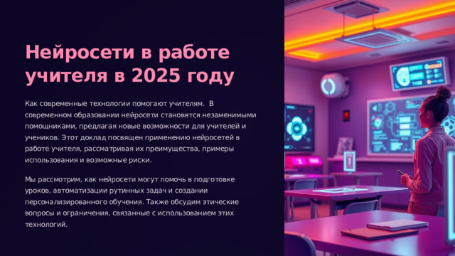 Нейросети в работе учителя в 2025 году Как современные технологии помогают учителям. В современном образовании нейросети становятся незаменимыми помощниками, предлагая новые возможности для учителей и учеников. Этот доклад посвящен применению нейросетей в работе учителя, рассматривая их преимущества, примеры использования и возможные риски. Мы рассмотрим, как нейросети могут помочь в подготовке уроков, автоматизации рутинных задач и создании персонализированного обучения. Также обсудим этические вопросы и ограничения, связанные с использованием этих технологий. 