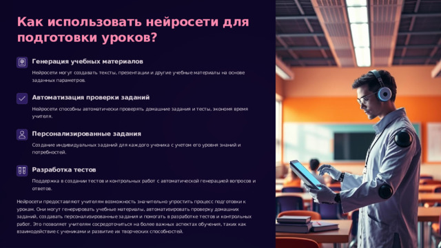  Как использовать нейросети для подготовки уроков? Генерация учебных материалов Нейросети могут создавать тексты, презентации и другие учебные материалы на основе заданных параметров. Автоматизация проверки заданий Нейросети способны автоматически проверять домашние задания и тесты, экономя время учителя. Персонализированные задания Создание индивидуальных заданий для каждого ученика с учетом его уровня знаний и потребностей. Разработка тестов Поддержка в создании тестов и контрольных работ с автоматической генерацией вопросов и ответов. Нейросети предоставляют учителям возможность значительно упростить процесс подготовки к урокам. Они могут генерировать учебные материалы, автоматизировать проверку домашних заданий, создавать персонализированные задания и помогать в разработке тестов и контрольных работ. Это позволяет учителям сосредоточиться на более важных аспектах обучения, таких как взаимодействие с учениками и развитие их творческих способностей. 