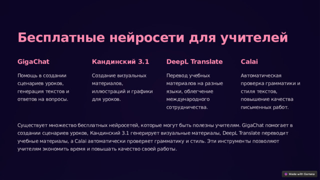 Бесплатные нейросети для учителей GigaChat Кандинский 3.1 DeepL Translate Calai Помощь в создании сценариев уроков, генерация текстов и ответов на вопросы. Создание визуальных материалов, иллюстраций и графики для уроков. Перевод учебных материалов на разные языки, облегчение международного сотрудничества. Автоматическая проверка грамматики и стиля текстов, повышение качества письменных работ. Существует множество бесплатных нейросетей, которые могут быть полезны учителям. GigaChat помогает в создании сценариев уроков, Кандинский 3.1 генерирует визуальные материалы, DeepL Translate переводит учебные материалы, а Calai автоматически проверяет грамматику и стиль. Эти инструменты позволяют учителям экономить время и повышать качество своей работы. 