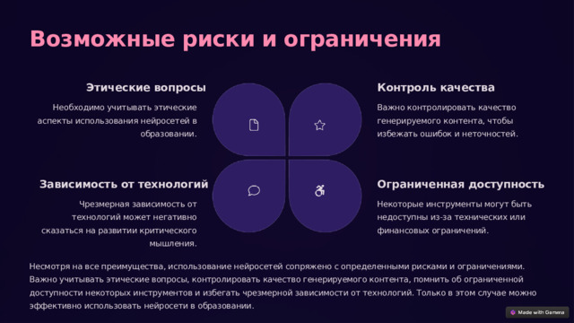  Возможные риски и ограничения Контроль качества Этические вопросы Необходимо учитывать этические аспекты использования нейросетей в образовании. Важно контролировать качество генерируемого контента, чтобы избежать ошибок и неточностей. Ограниченная доступность Зависимость от технологий Чрезмерная зависимость от технологий может негативно сказаться на развитии критического мышления. Некоторые инструменты могут быть недоступны из-за технических или финансовых ограничений. Несмотря на все преимущества, использование нейросетей сопряжено с определенными рисками и ограничениями. Важно учитывать этические вопросы, контролировать качество генерируемого контента, помнить об ограниченной доступности некоторых инструментов и избегать чрезмерной зависимости от технологий. Только в этом случае можно эффективно использовать нейросети в образовании. 