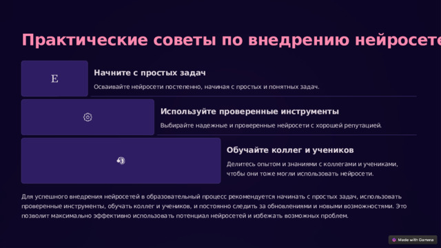  Практические советы по внедрению нейросетей Начните с простых задач Осваивайте нейросети постепенно, начиная с простых и понятных задач. Используйте проверенные инструменты Выбирайте надежные и проверенные нейросети с хорошей репутацией. Обучайте коллег и учеников Делитесь опытом и знаниями с коллегами и учениками, чтобы они тоже могли использовать нейросети. Для успешного внедрения нейросетей в образовательный процесс рекомендуется начинать с простых задач, использовать проверенные инструменты, обучать коллег и учеников, и постоянно следить за обновлениями и новыми возможностями. Это позволит максимально эффективно использовать потенциал нейросетей и избежать возможных проблем. 
