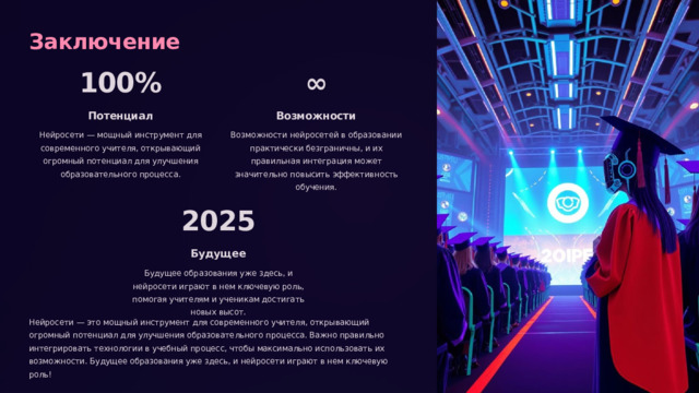  Заключение 100% ∞ Потенциал Возможности Нейросети — мощный инструмент для современного учителя, открывающий огромный потенциал для улучшения образовательного процесса. Возможности нейросетей в образовании практически безграничны, и их правильная интеграция может значительно повысить эффективность обучения. 2025 Будущее Будущее образования уже здесь, и нейросети играют в нем ключевую роль, помогая учителям и ученикам достигать новых высот. Нейросети — это мощный инструмент для современного учителя, открывающий огромный потенциал для улучшения образовательного процесса. Важно правильно интегрировать технологии в учебный процесс, чтобы максимально использовать их возможности. Будущее образования уже здесь, и нейросети играют в нем ключевую роль! 