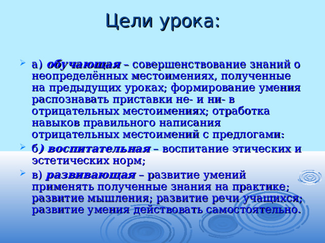 Цели урока:   а) обучающая – совершенствование знаний о неопределённых местоимениях, полученные на предыдущих уроках; формирование умения распознавать приставки не- и ни- в отрицательных местоимениях; отработка навыков правильного написания отрицательных местоимений с предлогами: б ) воспитательная – воспитание этических и эстетических норм; в) развивающая – развитие умений применять полученные знания на практике; развитие мышления; развитие речи учащихся; развитие умения действовать самостоятельно. 