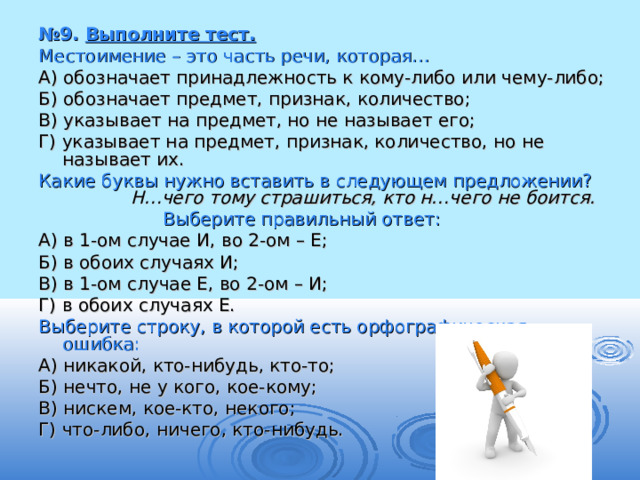 № 9. Выполните тест. Местоимение – это часть речи, которая…  А) обозначает принадлежность к кому-либо или чему-либо; Б) обозначает предмет, признак, количество; В) указывает на предмет, но не называет его; Г) указывает на предмет, признак, количество, но не называет их. Какие буквы нужно вставить в следующем предложении? Н…чего тому страшиться, кто н…чего не боится.  Выберите правильный ответ: А) в 1-ом случае И, во 2-ом – Е; Б) в обоих случаях И; В) в 1-ом случае Е, во 2-ом – И; Г) в обоих случаях Е. Выберите строку, в которой есть орфографическая ошибка: А) никакой, кто-нибудь, кто-то; Б) нечто, не у кого, кое-кому; В) нискем, кое-кто, некого; Г) что-либо, ничего, кто-нибудь. 