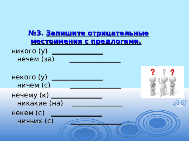 № 3. Запишите отрицательные местоимения с предлогами.  никого (у) _______________ нечем (за) _______________   некого (у) _______________ ничем (с) _______________ нечему (к) _______________ никакие (на) _______________ некем (с) _______________ ничьих (с) _______________ 