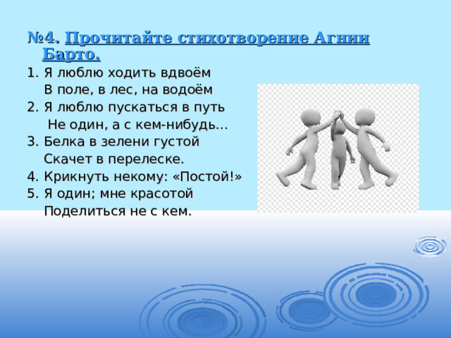 № 4. Прочитайте стихотворение Агнии Барто. 1. Я люблю ходить вдвоём  В поле, в лес, на водоём 2. Я люблю пускаться в путь  Не один, а с кем-нибудь… 3. Белка в зелени густой  Скачет в перелеске. 4. Крикнуть некому: «Постой!» 5. Я один; мне красотой  Поделиться не с кем. 