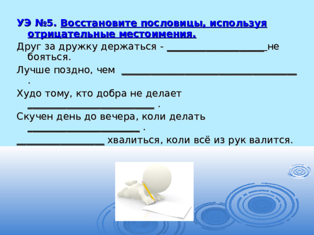 УЭ №5. Восстановите пословицы, используя отрицательные местоимения. Друг за дружку держаться - ____________________ не бояться. Лучше поздно, чем ____________________________________ . Худо тому, кто добра не делает __________________________ . Скучен день до вечера, коли делать _______________________ . __________________ хвалиться, коли всё из рук валится. 