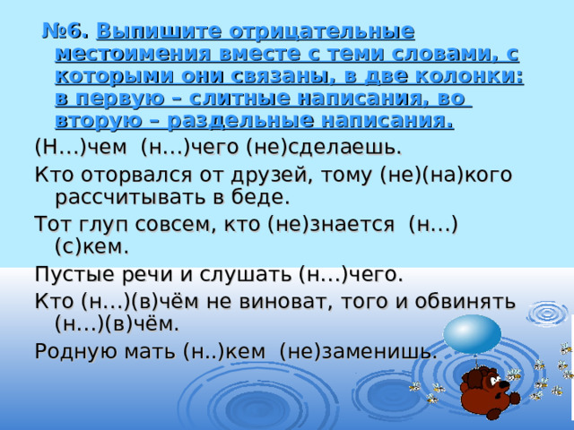  № 6. Выпишите отрицательные местоимения вместе с теми словами, с  которыми они связаны, в две колонки: в первую – слитные написания, во  вторую – раздельные написания. (Н…)чем (н…)чего (не)сделаешь. Кто оторвался от друзей, тому (не)(на)кого рассчитывать в беде. Тот глуп совсем, кто (не)знается (н…)(с)кем. Пустые речи и слушать (н…)чего. Кто (н…)(в)чём не виноват, того и обвинять (н…)(в)чём. Родную мать (н..)кем (не)заменишь. 