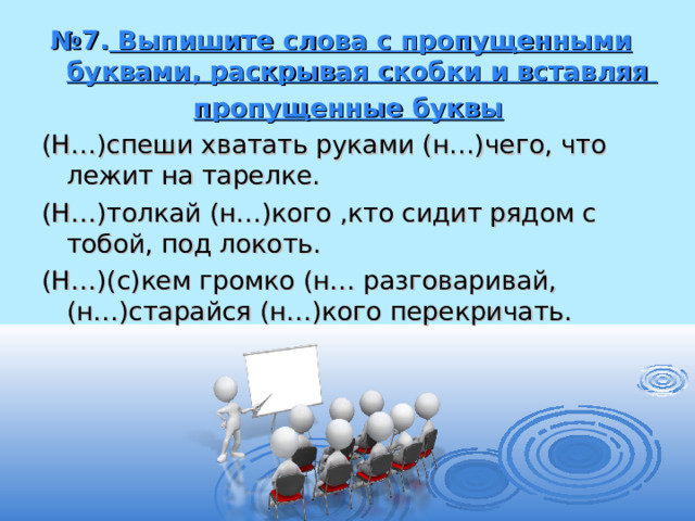 № 7. Выпишите слова с пропущенными буквами, раскрывая скобки и вставляя  пропущенные буквы (Н…)спеши хватать руками (н…)чего, что лежит на тарелке. (Н…)толкай (н…)кого ,кто сидит рядом с тобой, под локоть. (Н…)(с)кем громко (н… разговаривай, (н…)старайся (н…)кого перекричать. 