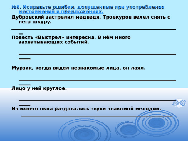 № 8. Исправьте ошибки, допущенные при употреблении местоимений в предложениях. Дубровский застрелил медведя. Троекуров велел снять с него шкуру. ________________________________________________________________________ Повесть «Выстрел» интересна. В нём много захватывающих событий.  ________________________________________________________________________  Мурзик, когда видел незнакомые лица, он лаял.  ________________________________________________________________________ Лицо у ней круглое.  ________________________________________________________________________ Из ихнего окна раздавались звуки знакомой мелодии.  ________________________________________________________________________ 