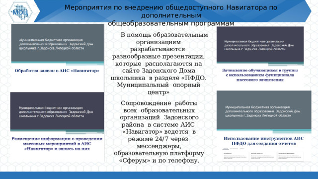 Мероприятия по  внедрению  общедоступного  Навигатора по  дополнительным  общеобразовательным  программам В  помощь  образовательным организациям разрабатываются разнообразные презентации, которые  располагаются на  сайте  Задонского Дома школьника  в разделе «ПФДО. Муниципальный  опорный  центр» Сопровождение работы всех образовательных организаций  Задонского района  в системе АИС « Навигатор» ведется  в  режиме  24/7 через  мессенджеры, образовательную платформу «Сферум»  и  по телефону. 