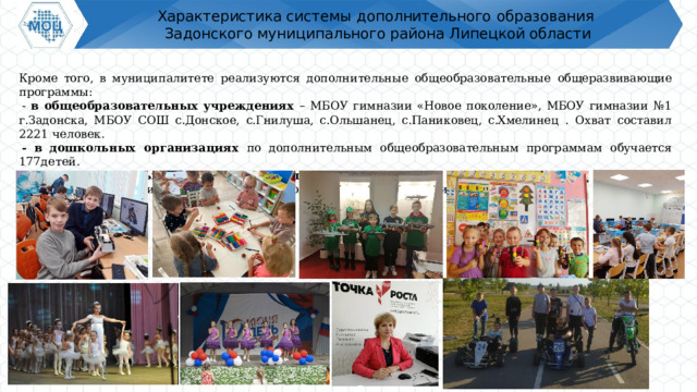 Характеристика системы  дополнительного  образования  Задонского муниципального района Липецкой области Кроме  того,  в  муниципалитете  реализуются  дополнительные  общеобразовательные  общеразвивающие  программы: - в общеобразовательных учреждениях – МБОУ гимназии «Новое поколение», МБОУ гимназии №1 г.Задонска, МБОУ СОШ с.Донское, с.Гнилуша, с.Ольшанец, с.Паниковец, с.Хмелинец  .  Охват  составил  2221  человек. -  в  дошкольных  организациях  по  дополнительным  общеобразовательным  программам  обучается  177детей .  - ГБОУ «Специальная школа-интернат г.Задонска» - 43 чел.  Итого в муниципалитете программами дополнительного образования охвачены :  3114  чел. 