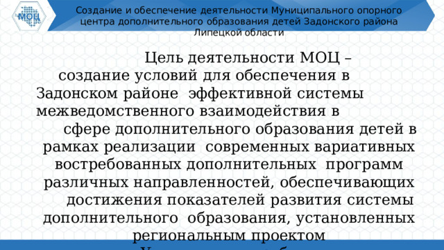 Создание  и  обеспечение  деятельности  Муниципального  опорного центра  дополнительного  образования  детей  Задонского района Липецкой области Цель  деятельности  МОЦ  – создание  условий  для  обеспечения  в Задонском  районе  эффективной  системы  межведомственного  взаимодействия  в сфере  дополнительного  образования  детей  в  рамках реализации  современных  вариативных  востребованных  дополнительных  программ  различных  направленностей,  обеспечивающих достижения  показателей  развития  системы  дополнительного  образования,  установленных  региональным  проектом «Успех  каждого  ребенка». 