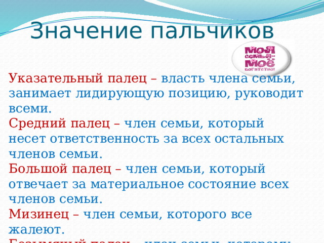 Значение пальчиков Указательный палец – власть члена семьи, занимает лидирующую позицию, руководит всеми. Средний палец – член семьи, который несет ответственность за всех остальных членов семьи. Большой палец – член семьи, который отвечает за материальное состояние всех членов семьи. Мизинец – член семьи, которого все жалеют. Безымяный палец – член семьи, которому меньше всех уделяют внимание. На ладошке нарисовал – член семьи, который любит быть в центре внимания. 