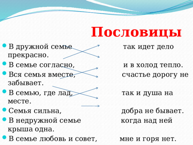  Пословицы В дружной семье так идет дело прекрасно. В семье согласно, и в холод тепло. Вся семья вместе, счастье дорогу не забывает. В семью, где лад, так и душа на месте. Семья сильна, добра не бывает. В недружной семье когда над ней крыша одна. В семье любовь и совет, мне и горя нет. 