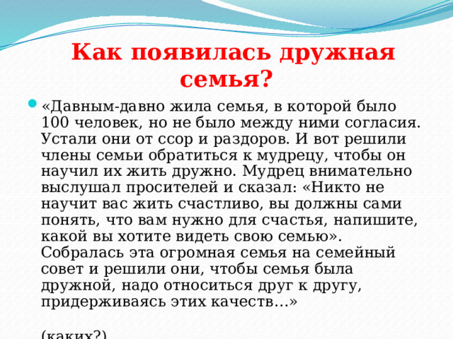  Как появилась дружная семья? «Давным-давно жила семья, в которой было 100 человек, но не было между ними согласия. Устали они от ссор и раздоров. И вот решили члены семьи обратиться к мудрецу, чтобы он научил их жить дружно. Мудрец внимательно выслушал просителей и сказал: «Никто не научит вас жить счастливо, вы должны сами понять, что вам нужно для счастья, напишите, какой вы хотите видеть свою семью». Собралась эта огромная семья на семейный совет и решили они, чтобы семья была дружной, надо относиться друг к другу, придерживаясь этих качеств…»  (каких?) 