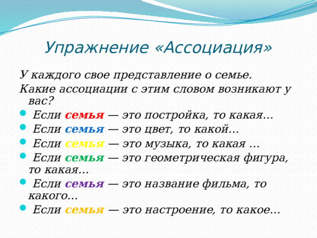 Упражнение «Ассоциация» У каждого свое представление о семье. Какие ассоциации с этим словом возникают у вас?  Если семья — это постройка, то какая…  Если семья  — это цвет, то какой…  Если семья  — это музыка, то какая …  Если семья — это геометрическая фигура, то какая…  Если семья — это название фильма, то какого…  Если семья  — это настроение, то какое…  