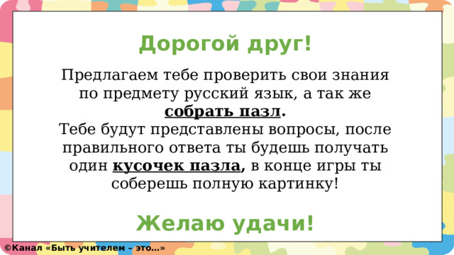 Дорогой друг!   Предлагаем тебе проверить свои знания по предмету русский язык, а так же собрать пазл .  Тебе будут представлены вопросы, после правильного ответа ты будешь получать один кусочек пазла , в конце игры ты соберешь полную картинку!  Желаю удачи! ©️ Канал «Быть учителем – это…» 