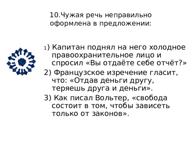 9. Чужая речь неправильно оформлена в предложении:   1) Один юморист , перефразировав известное изречение , сказал , что «не так страшен закон , как его толкуют». 2) По мнению А. Чехова : «У бедных просить легче , чем у богатых». 3) «Не узнал» , укоризненно протянул пришелец. 