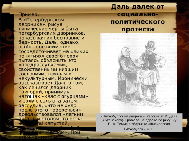 Даль далек от социально-политического протеста  Пример: В «Петербургском дворнике», рисуя типические черты быта петербургских дворников, показывая их бесправие и бедность, Даль, однако, особенное внимание сосредоточивает на «диких понятиях» своего героя, пытаясь объяснить это «предрассудками», свойственными низшим сословиям, темным и некультурным. Иронически рассказывает Даль о том, как лечился дворник Григорий, принимая натощак «квас с огурцами» и золу с солью, а затем, рассудив, «что не худо после этого поберечься», довольствовался «легким постным столом, то есть: квашеной капустой, огурцами, тухлой рыбой и фонарным маслом». При этом темнота и некультурность Григория не связывались с бедностью или бесправием народа в целом. «Петербургский дворник». Рассказ В. И. Даля  (Луганского). Гравюра на дереве по рисунку В. Ф. Тимма в сборнике «Физиология Петербурга», ч. I.  