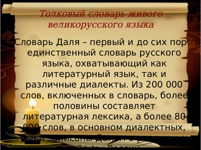 Толковый словарь живого великорусского языка Словарь Даля – первый и до сих пор единственный словарь русского языка, охватывающий как литературный язык, так и различные диалекты. Из 200 000 слов, включенных в словарь, более половины составляет литературная лексика, а более 80 000 слов, в основном диалектных, были записаны Далем в различных районах России. 