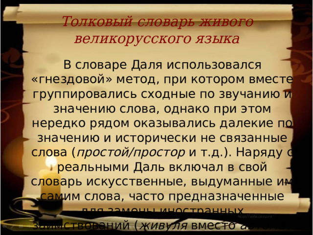 Толковый словарь живого великорусского языка  В словаре Даля использовался «гнездовой» метод, при котором вместе группировались сходные по звучанию и значению слова, однако при этом нередко рядом оказывались далекие по значению и исторически не связанные слова ( простой/простор и т.д.). Наряду с реальными Даль включал в свой словарь искусственные, выдуманные им самим слова, часто предназначенные для замены иностранных заимствований ( живуля вместо автомат и др.). 