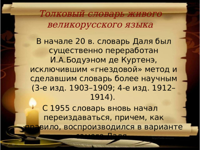 Толковый словарь живого великорусского языка  В начале 20 в. словарь Даля был существенно переработан И.А.Бодуэном де Куртенэ, исключившим «гнездовой» метод и сделавшим словарь более научным (3-е изд. 1903–1909; 4-е изд. 1912–1914). С 1955 словарь вновь начал переиздаваться, причем, как правило, воспроизводился в варианте самого Даля. 