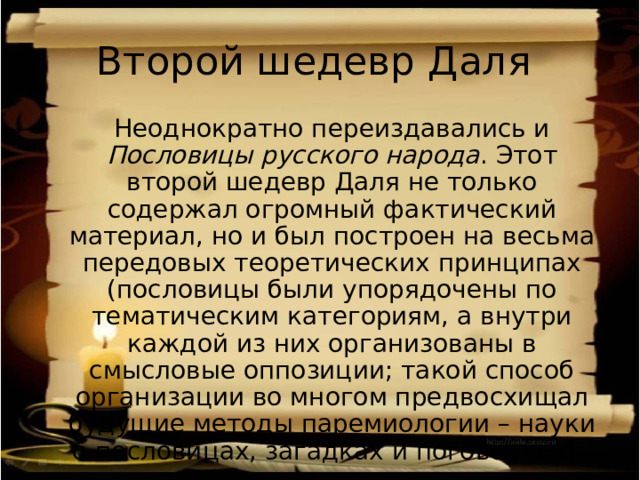 Второй шедевр Даля  Неоднократно переиздавались и Пословицы русского народа . Этот второй шедевр Даля не только содержал огромный фактический материал, но и был построен на весьма передовых теоретических принципах (пословицы были упорядочены по тематическим категориям, а внутри каждой из них организованы в смысловые оппозиции; такой способ организации во многом предвосхищал будущие методы паремиологии – науки о пословицах, загадках и поговорках). 