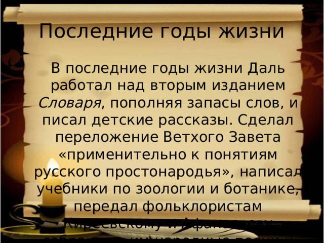 Последние годы жизни  В последние годы жизни Даль работал над вторым изданием Словаря , пополняя запасы слов, и писал детские рассказы. Сделал переложение Ветхого Завета «применительно к понятиям русского простонародья», написал учебники по зоологии и ботанике, передал фольклористам Киреевскому и Афанасьеву собранные им народные песни и сказки. 