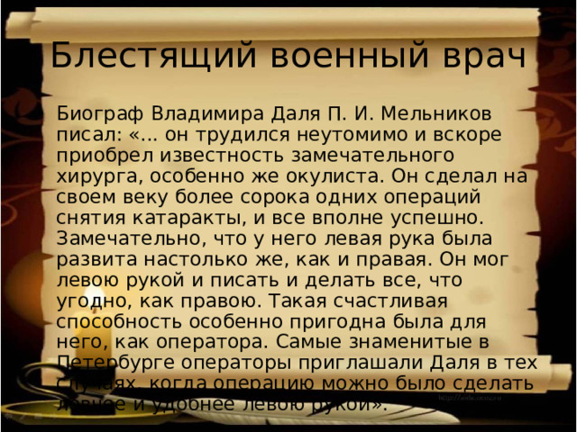 Блестящий военный врач Биограф Владимира Даля П. И. Мельников писал: «... он трудился неутомимо и вскоре приобрел известность замечательного хирурга, особенно же окулиста. Он сделал на своем веку более сорока одних операций снятия катаракты, и все вполне успешно. Замечательно, что у него левая рука была развита настолько же, как и правая. Он мог левою рукой и писать и делать все, что угодно, как правою. Такая счастливая способность особенно пригодна была для него, как оператора. Самые знаменитые в Петербурге операторы приглашали Даля в тех случаях, когда операцию можно было сделать ловчее и удобнее левою рукой». 