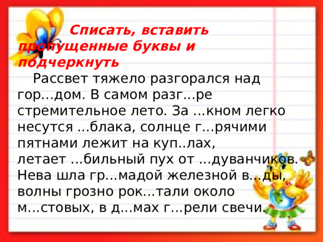  Списать, вставить пропущенные буквы и подчеркнуть                                             Рассвет тяжело разгорался над гор...дом. В самом разг...ре стремительное лето. За ...кном легко несутся ...блака, солнце г...рячими   пятна­ми лежит на куп..лах, летает ...бильный пух от ...дуванчиков. Нева шла гр...мадой железной в...ды, волны грозно рок...тали около м...стовых, в д...мах г...рели свечи.   