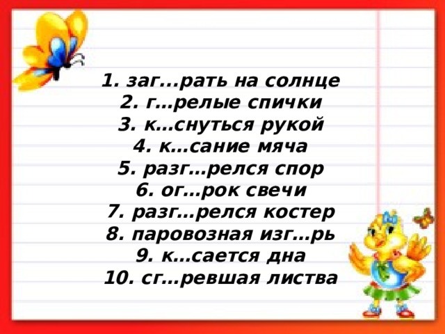 1. заг...рать на солнце   2. г…релые спички   3. к…снуться рукой   4. к…сание мяча   5. разг…релся спор   6. ог…рок свечи   7. разг…релся костер   8. паровозная изг…рь   9. к…сается дна   10. сг…ревшая листва    