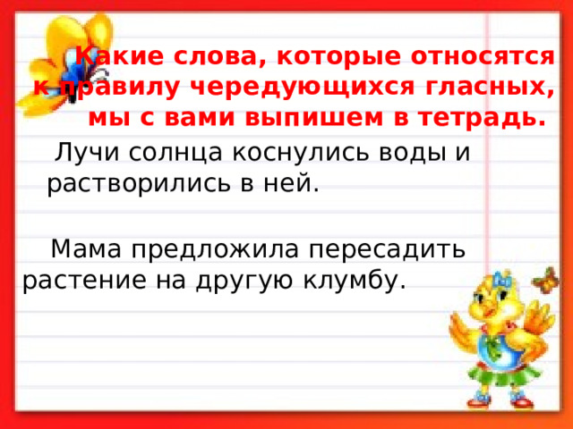  Какие слова, которые относятся к правилу чередующихся гласных, мы с вами выпишем в тетрадь.    Лучи солнца коснулись воды и растворились в ней.     Мама предложила пересадить растение на другую клумбу.     