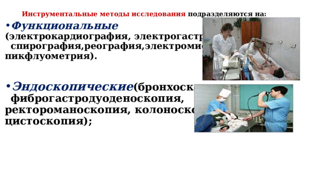 Инструментальные методы исследования подразделяются на:   Функциональные (электрокардиография, электрогастроскопия, спирография,реография,электромиография, пикфлуометрия).   Эндоскопические (бронхоскопия, фиброгастродуоденоскопия, ректороманоскопия, колоноскопия, цистоскопия);   