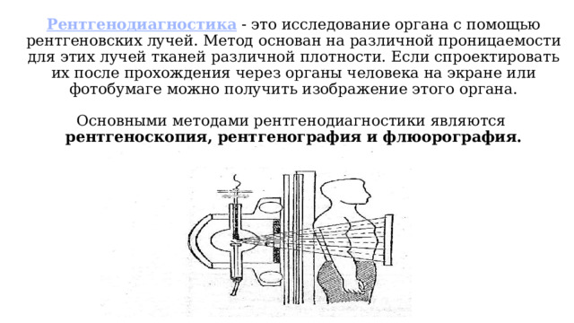 Рентгенодиагностика  - это исследование органа с помощью рентгеновских лучей. Метод основан на различной проницаемости для этих лучей тканей различной плотности. Если спроектировать их после прохождения через органы человека на экране или фотобумаге можно получить изображение этого органа.   Основными методами рентгенодиагностики являются  рентгеноскопия, рентгенография и флюорография.   