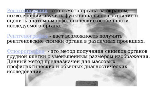 Рентгеноскопия - это осмотр органа за экраном, позволяющий изучить функциональное состояние и оценить анатомо-морфологические особенности исследуемого органа.     Рентгенография - даёт возможность получить рентгеновские снимки органа в различных проекциях.    Флюорография - это метод получения снимков органов грудной клетки с уменьшенным размером изображения. Данный метод предназначен для массовых профилактических и обычных диагностических исследований.   
