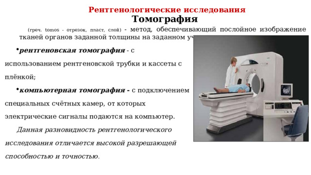 Рентгенологические исследования Томография (греч. tomos - отрезок, пласт, слой) - метод, обеспечивающий послойное изображение тканей органов заданной толщины на заданном участке. рентгеновская томография - с использованием рентгеновской трубки и кассеты с плёнкой; компьютерная томография - с подключением специальных счётных камер, от которых электрические сигналы подаются на компьютер. Данная  разновидность рентгенологического исследования отличается высокой разрешающей способностью и точностью . 