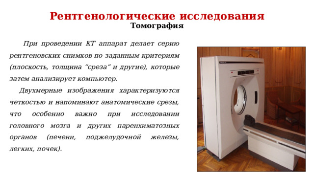 Рентгенологические исследования  Томография    При проведении КТ аппарат делает серию рентгеновских снимков по заданным критериям (плоскость, толщина “среза” и другие), которые затем анализирует компьютер. Двухмерные изображения характеризуются четкостью и напоминают анатомические срезы, что особенно важно при исследовании головного мозга и других паренхиматозных органов (печени, поджелудочной железы, легких, почек). 