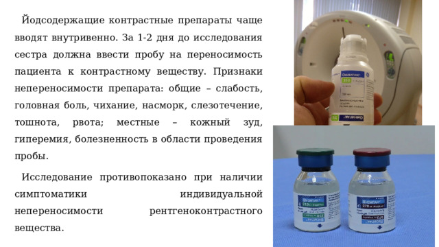 Йодсодержащие контрастные препараты чаще вводят внутривенно. За 1-2 дня до исследования сестра должна ввести пробу на переносимость пациента к контрастному веществу. Признаки непереносимости препарата: общие – слабость, головная боль, чихание, насморк, слезотечение, тошнота, рвота; местные – кожный зуд, гиперемия, болезненность в области проведения пробы. Исследование противопоказано при наличии симптоматики индивидуальной непереносимости рентгеноконтрастного вещества. 