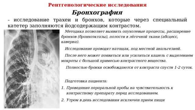 Рентгенологические исследования Бронхография – исследование трахеи и бронхов, которые через специальный катетер заполняются йодсодержащим контрастом. Методика позволяет выявить опухолевые процессы, расширение бронхов (бронхоэктазы), полости в лёгочной ткани (абсцесс, каверна). Исследование проводят натощак, под местной анальгезией. После него может появиться или усилиться кашель с выделением мокроты с большой примесью контрастного вещества.  Полностью бронхи освобождаются от контраста спустя 1-2 суток.  Подготовка пациента: Проведение пероральной пробы на чувствительность к контрастному препарату перед исследованием. Утром в день исследования исключен прием пищи 