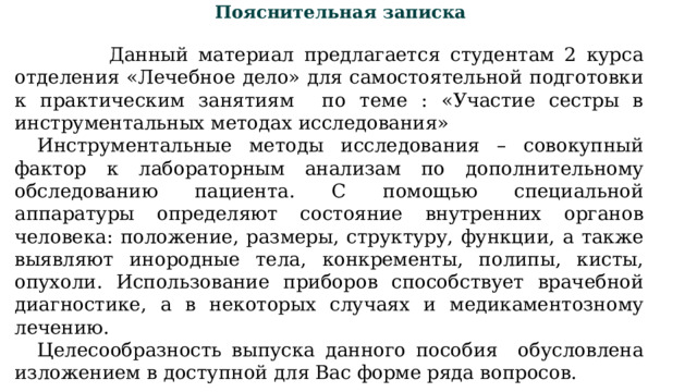Пояснительная записка  Данный материал предлагается студентам 2 курса отделения «Лечебное дело» для самостоятельной подготовки к практическим занятиям по теме : «Участие сестры в инструментальных методах исследования» Инструментальные методы исследования – совокупный фактор к лабораторным анализам по дополнительному обследованию пациента. С помощью специальной аппаратуры определяют состояние внутренних органов человека: положение, размеры, структуру, функции, а также выявляют инородные тела, конкременты, полипы, кисты, опухоли. Использование приборов способствует врачебной диагностике, а в некоторых случаях и медикаментозному лечению. Целесообразность выпуска данного пособия обусловлена изложением в доступной для Вас форме ряда вопросов. 