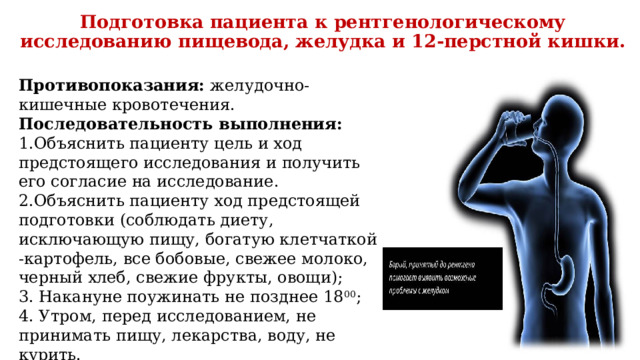 Подготовка пациента к рентгенологическому исследованию пищевода, желудка и 12-перстной кишки.   Противопоказания: желудочно-кишечные кровотечения. Последовательность выполнения: Объяснить пациенту цель и ход предстоящего исследования и получить его согласие на исследование. Объяснить пациенту ход предстоящей подготовки (соблюдать диету, исключающую пищу, богатую клетчаткой -картофель, все бобовые, свежее молоко, черный хлеб, свежие фрукты, овощи); 3. Накануне поужинать не позднее 18 00 ; 4. Утром, перед исследованием, не принимать пищу, лекарства, воду, не курить. 